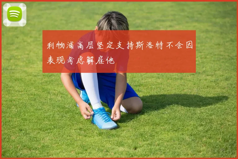 利物浦高层坚定支持斯洛特不会因表现考虑解雇他