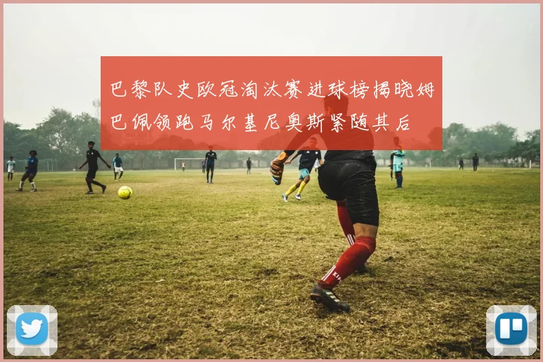巴黎队史欧冠淘汰赛进球榜揭晓姆巴佩领跑马尔基尼奥斯紧随其后