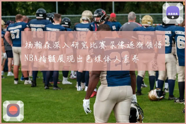 杨瀚森深入研究比赛录像逐渐领悟NBA精髓展现出色媒体人素养