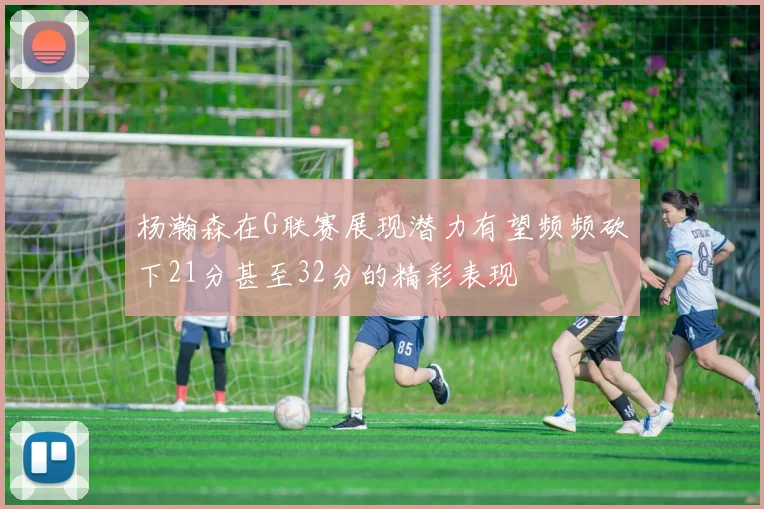 杨瀚森在G联赛展现潜力有望频频砍下21分甚至32分的精彩表现