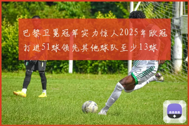 巴黎卫冕冠军实力惊人2025年欧冠打进51球领先其他球队至少13球
