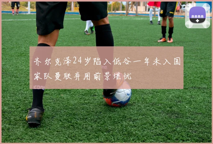 齐尔克泽24岁陷入低谷一年未入国家队曼联弃用前景堪忧