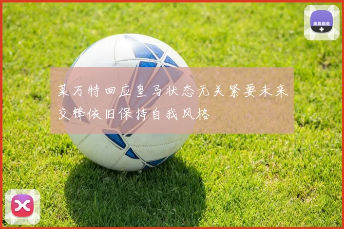 莱万特回应皇马状态无关紧要未来交锋依旧保持自我风格