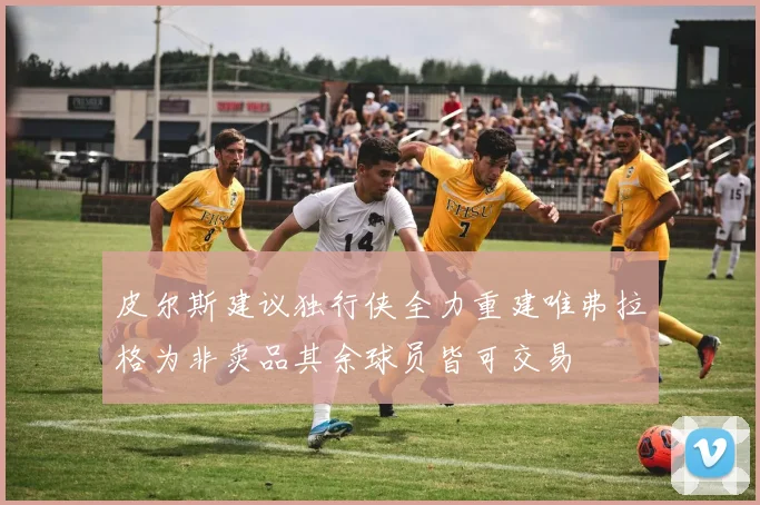 皮尔斯建议独行侠全力重建唯弗拉格为非卖品其余球员皆可交易