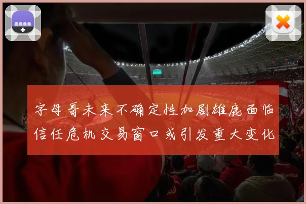 字母哥未来不确定性加剧雄鹿面临信任危机交易窗口或引发重大变化
