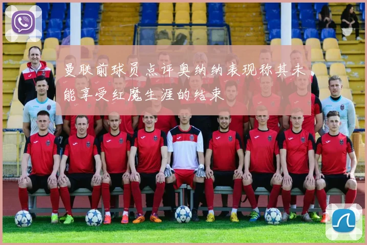 曼联前球员点评奥纳纳表现称其未能享受红魔生涯的结束