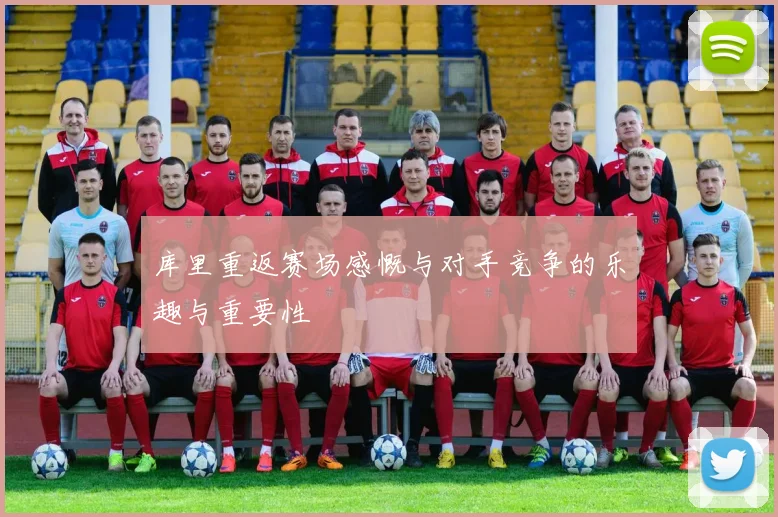 库里重返赛场感慨与对手竞争的乐趣与重要性