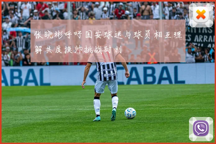 张晓彬呼吁国安球迷与球员相互理解共度换帅挑战时刻