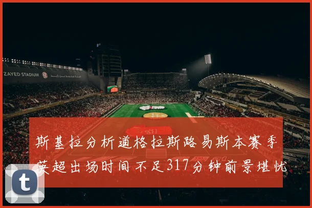 斯基拉分析道格拉斯路易斯本赛季英超出场时间不足317分钟前景堪忧