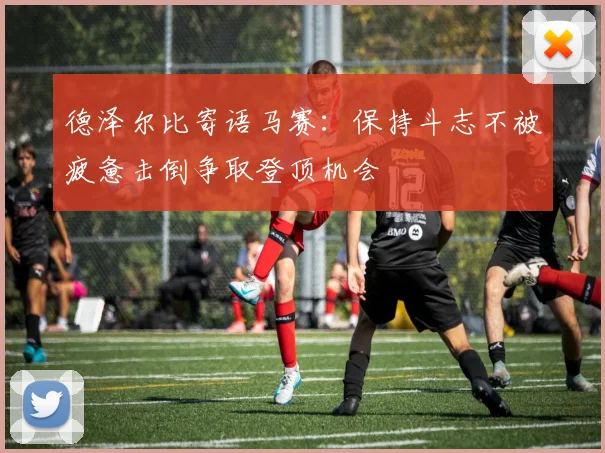 德泽尔比寄语马赛：保持斗志不被疲惫击倒争取登顶机会