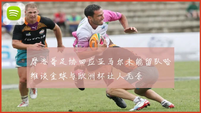 摩洛哥足协回应亚马尔未能留队哈维谈金球与欧洲杯让人无奈