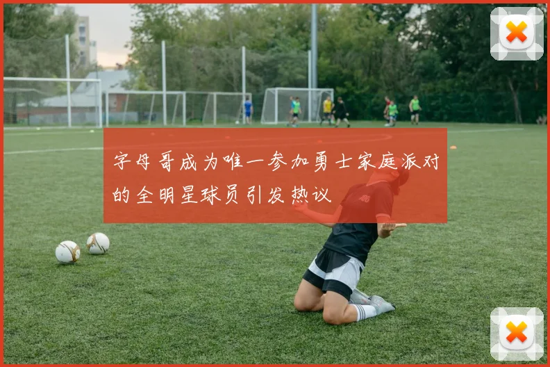 字母哥成为唯一参加勇士家庭派对的全明星球员引发热议