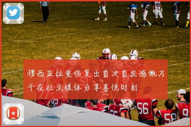 穆西亚拉重伤复出首次首发感慨万千在社交媒体分享喜悦时刻