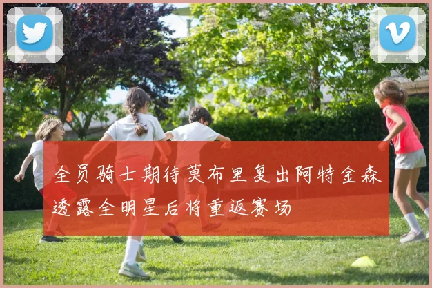 全员骑士期待莫布里复出阿特金森透露全明星后将重返赛场