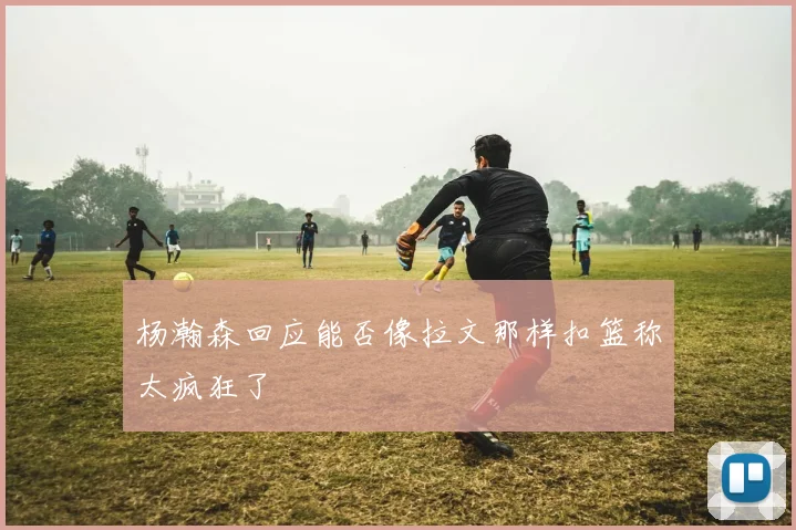 杨瀚森回应能否像拉文那样扣篮称太疯狂了