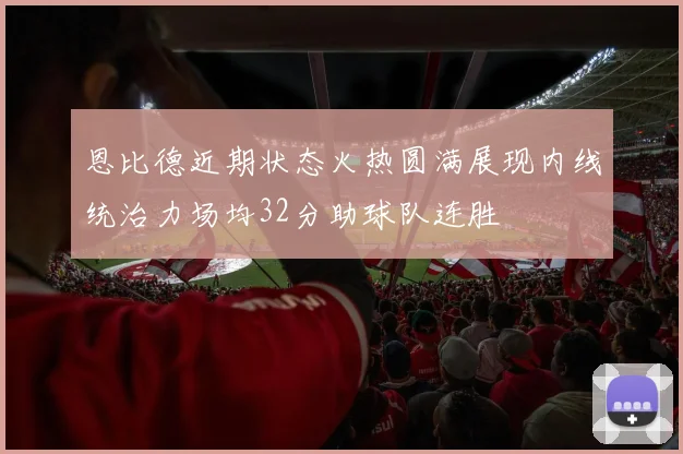 恩比德近期状态火热圆满展现内线统治力场均32分助球队连胜