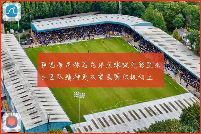 萨巴蒂尼称恩昆库点球破荒彰显米兰团队精神更衣室氛围积极向上