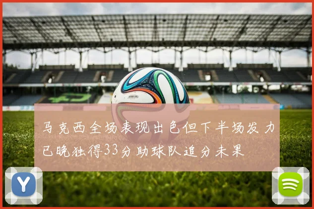 马克西全场表现出色但下半场发力已晚独得33分助球队追分未果