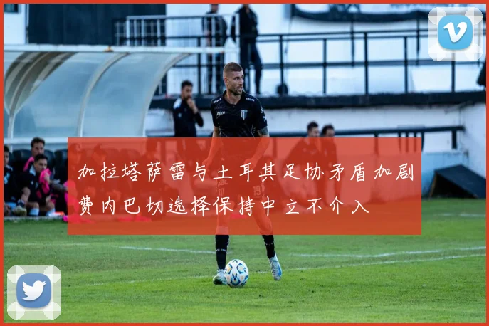 加拉塔萨雷与土耳其足协矛盾加剧费内巴切选择保持中立不介入