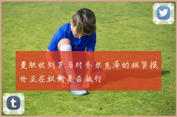 曼联收到罗马对齐尔克泽的租赁报价正在权衡是否放行
