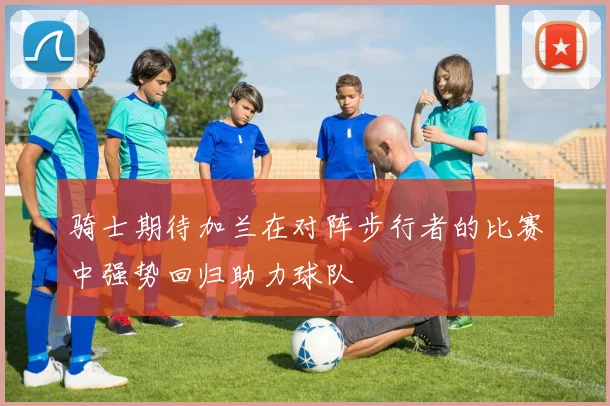 骑士期待加兰在对阵步行者的比赛中强势回归助力球队