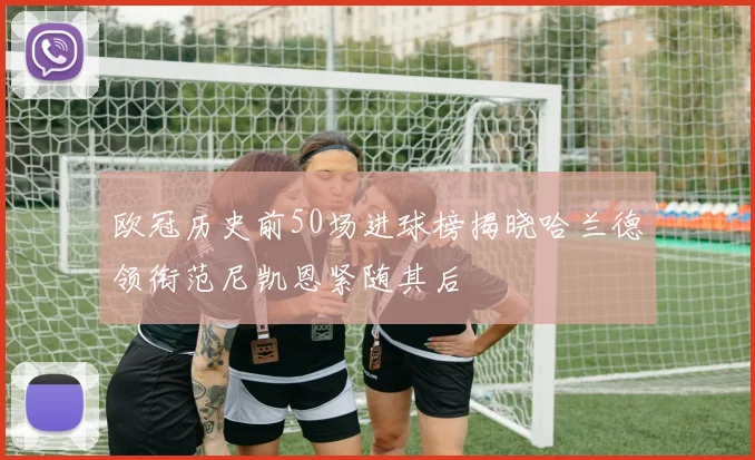 欧冠历史前50场进球榜揭晓哈兰德领衔范尼凯恩紧随其后