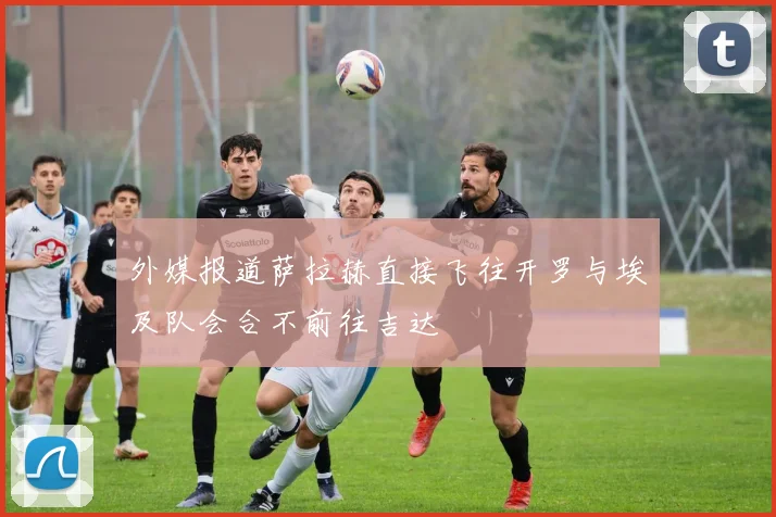 外媒报道萨拉赫直接飞往开罗与埃及队会合不前往吉达