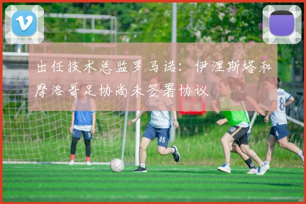 出任技术总监罗马诺：伊涅斯塔和摩洛哥足协尚未签署协议