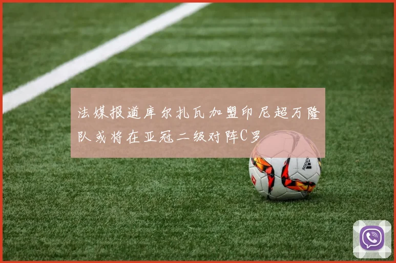 法媒报道库尔扎瓦加盟印尼超万隆队或将在亚冠二级对阵C罗