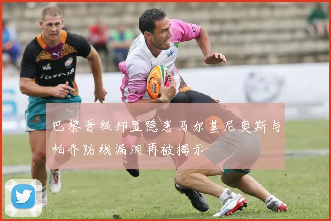 巴黎晋级却显隐患马尔基尼奥斯与帕乔防线漏洞再被揭示