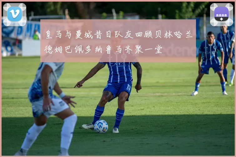 皇马与曼城昔日队友回顾贝林哈兰德姆巴佩多纳鲁马齐聚一堂