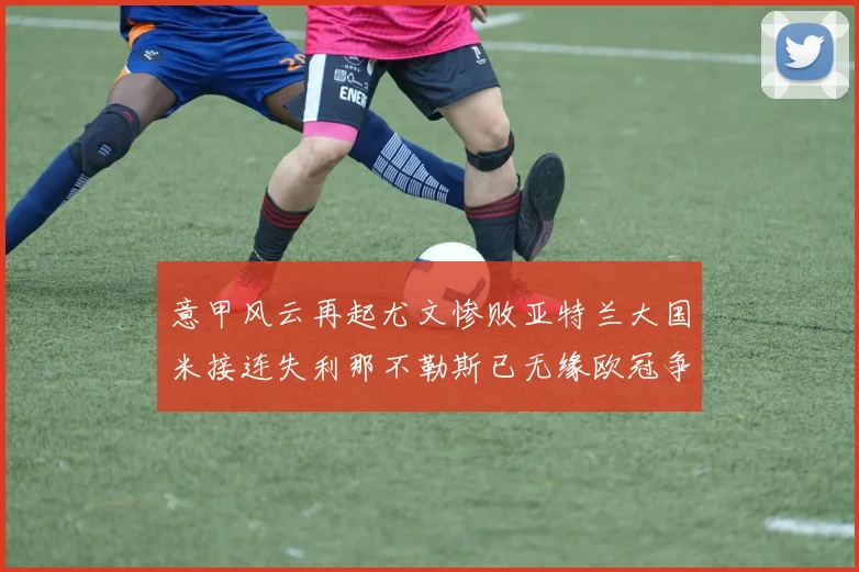 意甲风云再起尤文惨败亚特兰大国米接连失利那不勒斯已无缘欧冠争夺