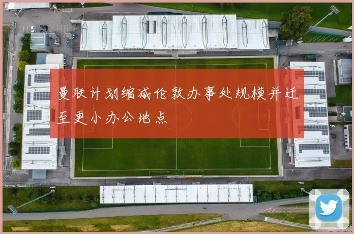 曼联计划缩减伦敦办事处规模并迁至更小办公地点
