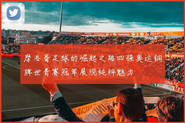 摩洛哥足球的崛起之路四强奥运铜牌世青赛冠军展现纯粹魅力
