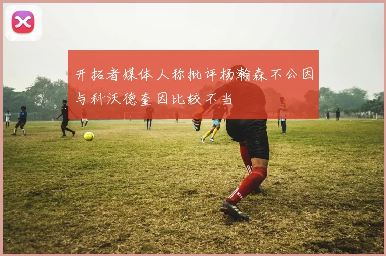 开拓者媒体人称批评杨瀚森不公因与科沃德奎因比较不当