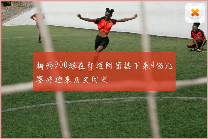 梅西900球在即迈阿密接下来4场比赛将迎来历史时刻