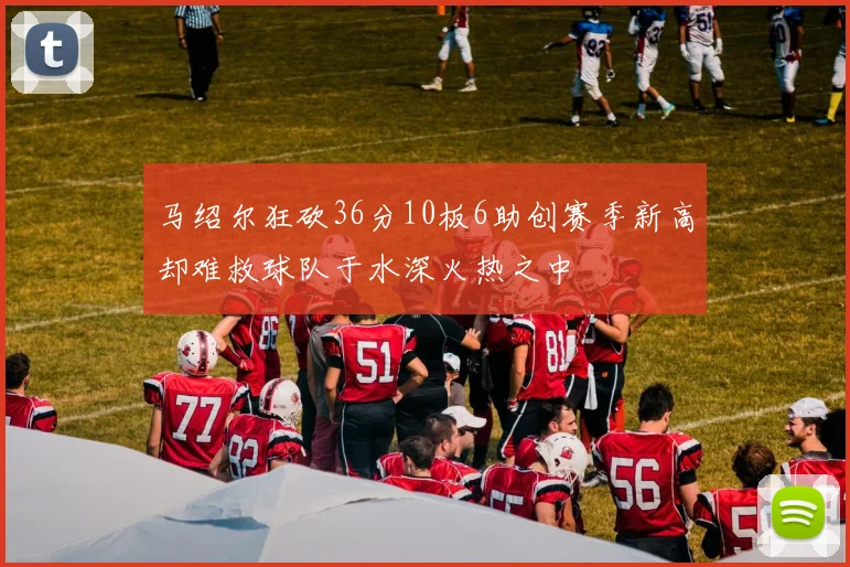 马绍尔狂砍36分10板6助创赛季新高却难救球队于水深火热之中