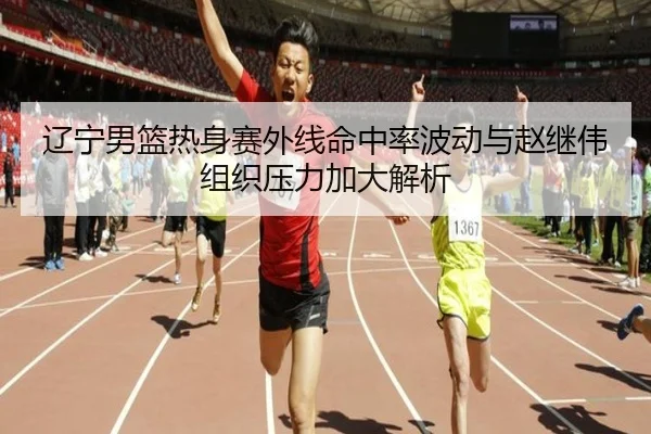 辽宁男篮热身赛外线命中率波动与赵继伟组织压力加大解析（ManBetX）